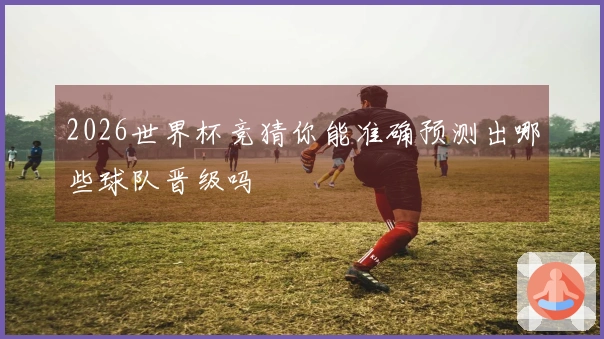 2026世界杯竞猜你能准确预测出哪些球队晋级吗