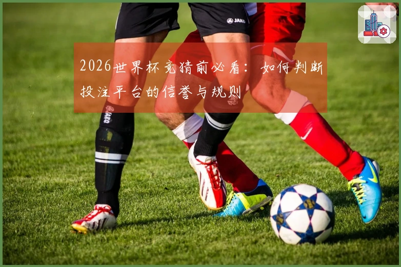 2026世界杯竞猜前必看：如何判断投注平台的信誉与规则